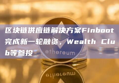 区块链供应链解决方案Finboot完成新一轮融资，Wealth Club等参投