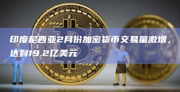 印度尼西亚2月份加密货币交易量激增，达到19.2亿美元