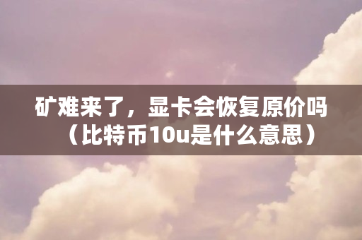 矿难来了,显卡会恢复原价吗(比特币10u是什么意思)