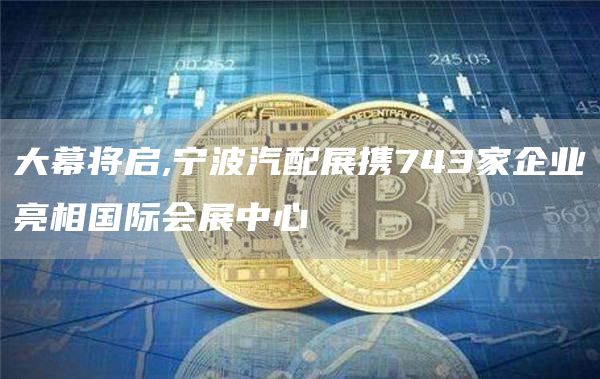 大幕将启,宁波汽配展携743家企业亮相国际会展中心