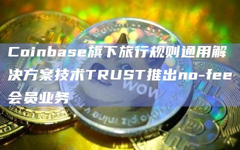 Coinbase旗下旅行规则通用解决方案技术TRUST推出no-fee会员业务