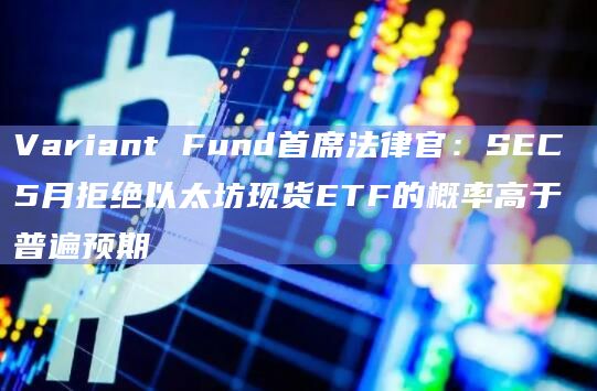 Variant Fund首席法律官：SEC 5月拒绝以太坊现货ETF的概率高于普遍预期