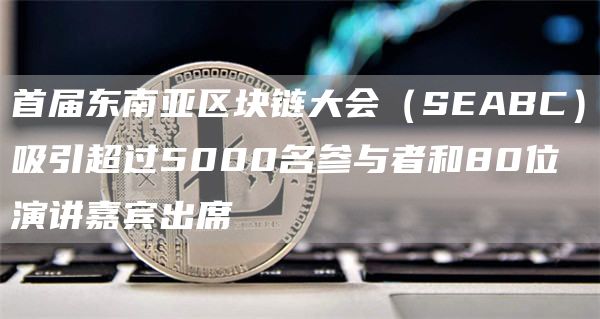 首届东南亚区块链大会（SEABC）吸引超过5000名参与者和80位演讲嘉宾出席
