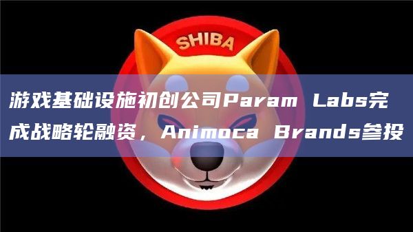 游戏基础设施初创公司Param Labs完成战略轮融资，Animoca Brands参投