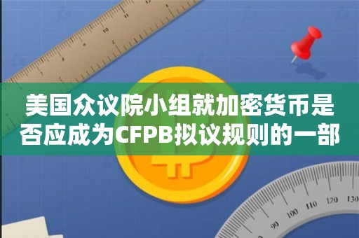 美国众议院小组就加密货币是否应成为CFPB拟议规则的一部分展开争论