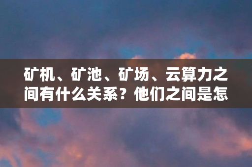矿机、矿池、矿场、云算力之间有什么关系？他们之间是怎么接入或者连接的（dash怎么挖）