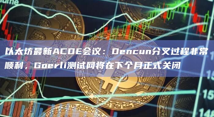 以太坊最新ACDE会议:Dencun分叉过程非常顺利,Goerli测试网将在下个月正式关闭