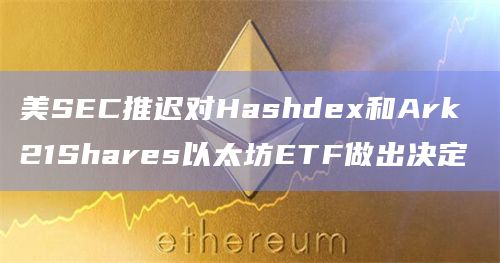 美SEC推迟对Hashdex和Ark 21Shares以太坊ETF做出决定
