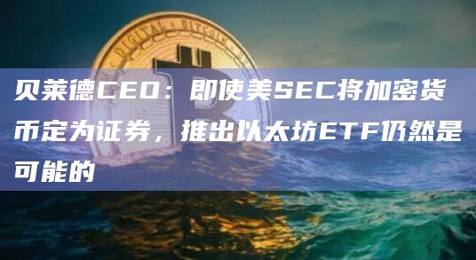贝莱德CEO：即使美SEC将加密货币定为证券，推出以太坊ETF仍然是可能的