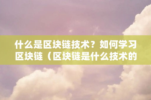 什么是区块链技术?如何学习区块链(区块链是什么技术的应用)