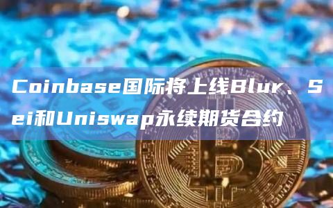 Coinbase国际将上线Blur、Sei和Uniswap永续期货合约