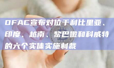 OFAC宣布对位于利比里亚、印度、越南、黎巴嫩和科威特的六个实体实施制裁