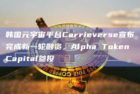 Alpha Token Capital参投韩国元宇宙平台Carrieverse新一轮融资