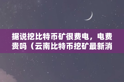 据说挖比特币矿很费电,电费贵吗(云南比特币挖矿最新消息)