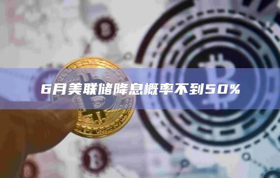 6月美联储降息概率不到50%