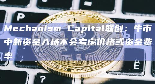 Mechanism Capital联创:牛市中新资金入场不会考虑价格或资金费率