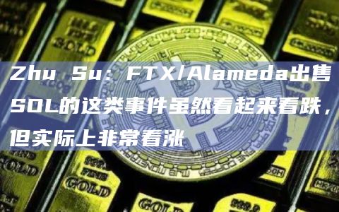 Zhu Su：FTX/Alameda出售SOL的这类事件虽然看起来看跌，但实际上非常看涨
