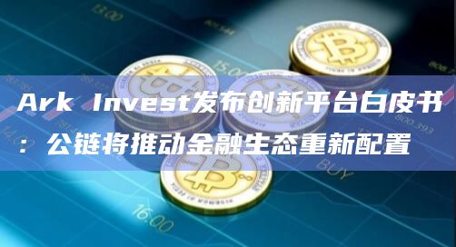 Ark Invest发布创新平台白皮书:公链将推动金融生态重新配置