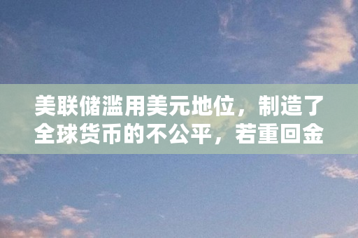 美联储滥用美元地位,制造了全球货币的不公平,若重回金本位,美国还会有QE吗(比特币QQ账号送)