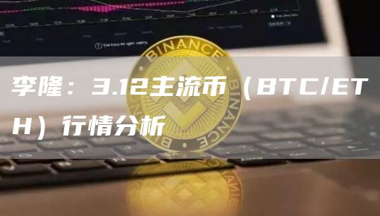 李隆：3.12主流币（BTC/ETH）行情分析