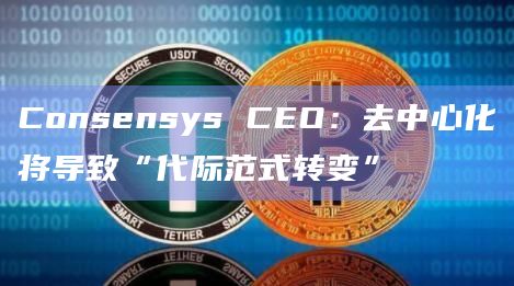 Consensys CEO:去中心化将导致“代际范式转变”