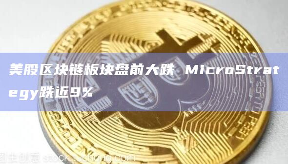 美股区块链板块盘前大跌 MicroStrategy跌近9%