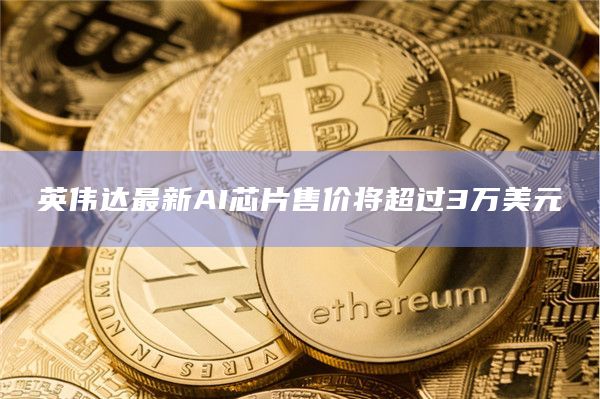 英伟达最新AI芯片售价将超过3万美元
