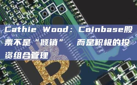 Cathie Wood:Coinbase股票不是“倾销”,而是积极的投资组合管理