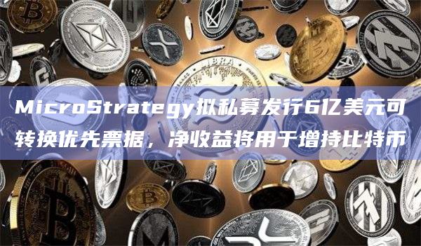 MicroStrategy拟私募发行6亿美元可转换优先票据,净收益将用于增持比特币