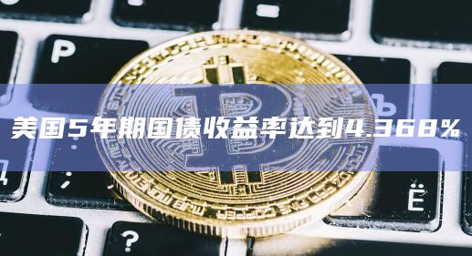 美国5年期国债收益率达到4.368%