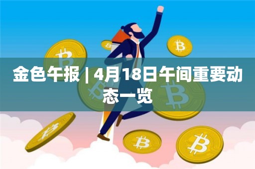 金色午报 | 4月18日午间重要动态一览