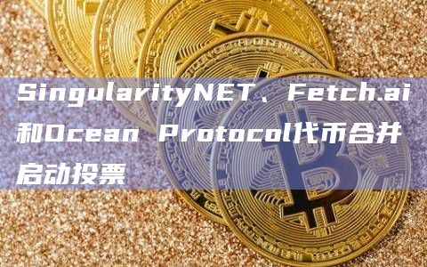 SingularityNET、Fetch.ai 和 Ocean Protocol正在讨论将代币合并为ASI代币