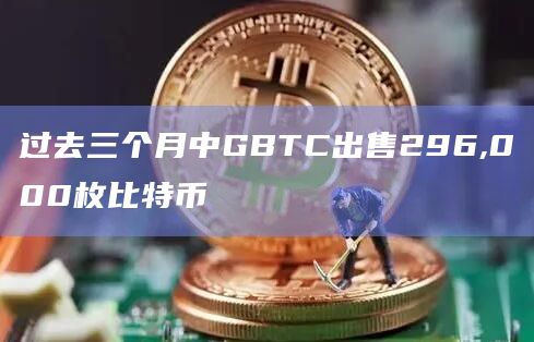 过去三个月中GBTC出售296,000枚比特币