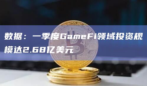 数据：一季度GameFi领域投资规模达2.68亿美元