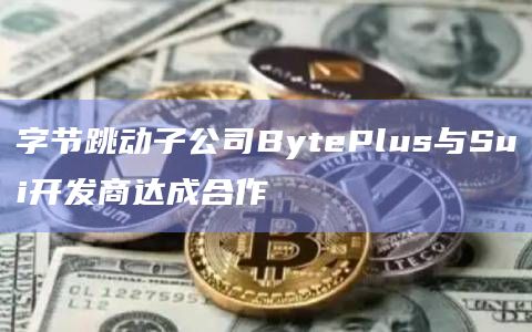 字节跳动子公司BytePlus将与Mysten Labs合作