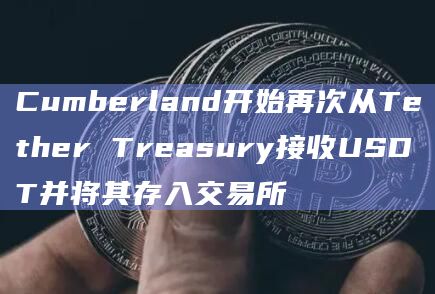 Cumberland开始再次从Tether Treasury接收USDT并将其存入交易所