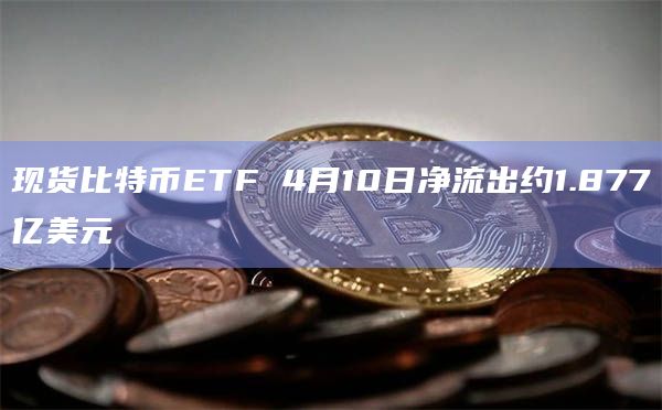 现货比特币ETF 4月10日净流出约1.877亿美元