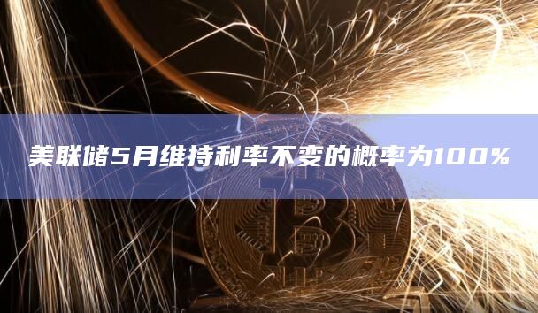 美联储5月维持利率不变的概率为100%