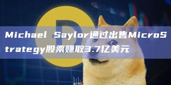 Michael Saylor通过出售MicroStrategy股票赚取3.7亿美元
