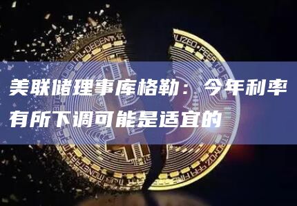 美联储理事库格勒：今年利率有所下调可能是适宜的