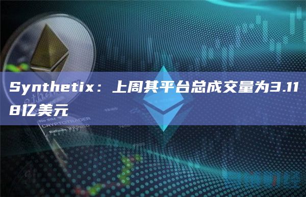 Synthetix：上周其平台总成交量为3.118亿美元
