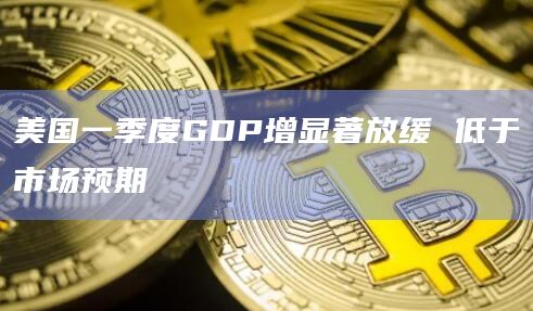 美国一季度GDP增显著放缓 低于市场预期