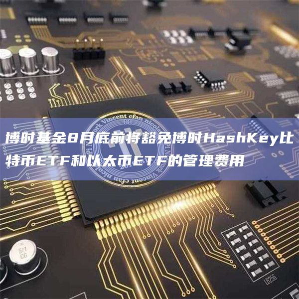 博时基金8月底前将豁免博时HashKey比特币ETF和以太币ETF的管理费用