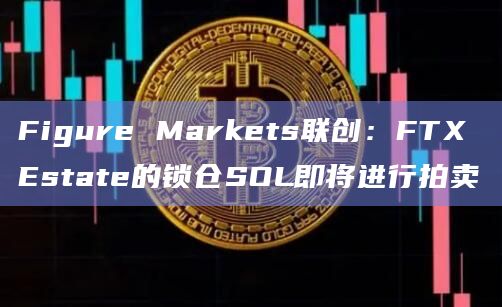 Figure Markets联创:FTX Estate的锁仓SOL即将进行拍卖