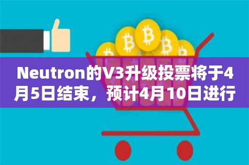 Neutron的V3升级投票将于4月5日结束，预计4月10日进行升级