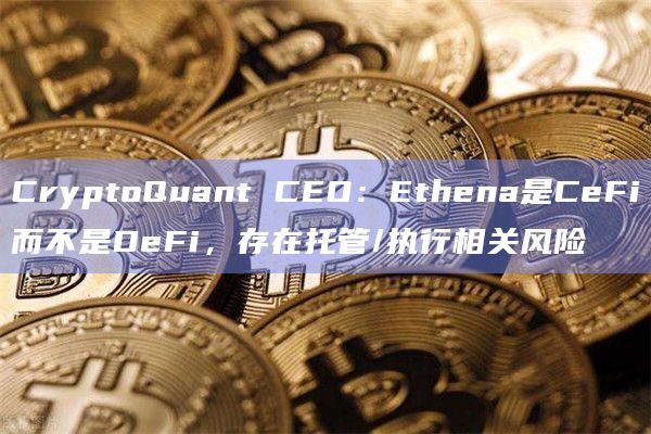 CryptoQuant CEO：Ethena是CeFi而不是DeFi，存在托管/执行相关风险