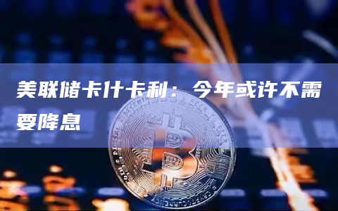 美联储卡什卡利:今年或许不需要降息