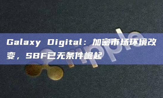 Galaxy Digital：加密市场环境改变，SBF已无条件崛起