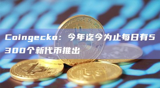 Coingecko：今年迄今为止每日有5300个新代币推出