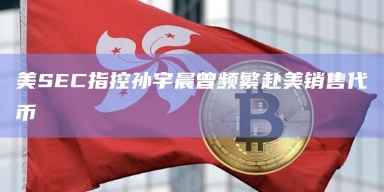 美SEC指控孙宇晨曾频繁赴美销售代币